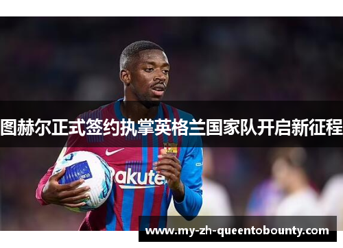 图赫尔正式签约执掌英格兰国家队开启新征程