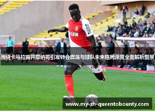 围绕卡马拉离开摩纳哥引发转会震荡与球队未来格局深度全面解析前景