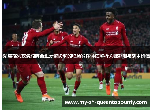 聚焦格列兹曼对阵西班牙欧协联的临场发挥评估解析关键影响与战术价值 聚焦格列兹曼对阵西班牙欧协联的临场发挥评估解析关键影响与战术价值